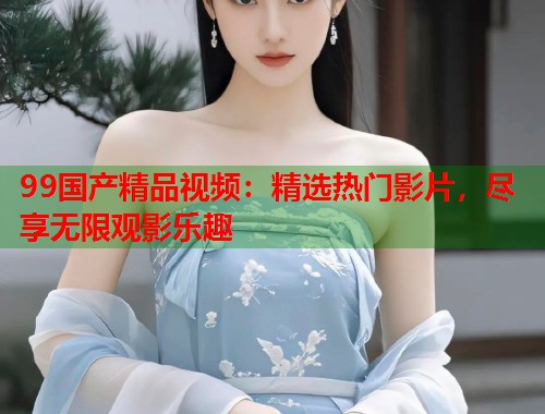 99国产精品视频：精选热门影片，尽享无限观影乐趣