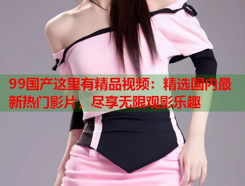 99国产这里有精品视频:精选国内最新热门影片,尽享无限观影乐趣 99国产这里有精品视频:精选国内最新热门影片,尽享无限观影乐趣