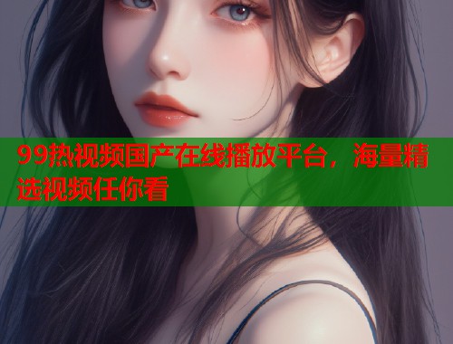 99热视频国产在线播放平台，海量精选视频任你看