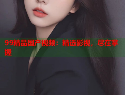 99精品国产视频:精选影视,尽在掌握 99精品国产视频:精选影视,尽在掌握