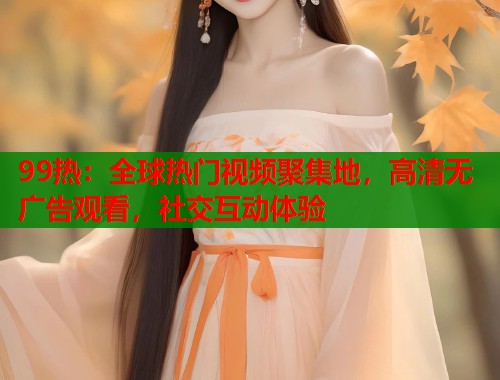 99热：全球热门视频聚集地，高清无广告观看，社交互动体验