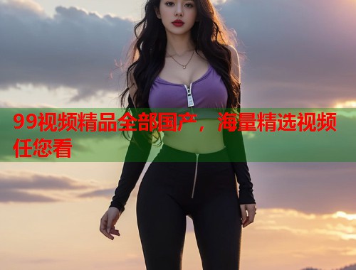 99视频精品全部国产，海量精选视频任您看