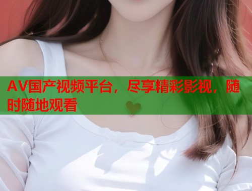 AV国产视频平台，尽享精彩影视，随时随地观看