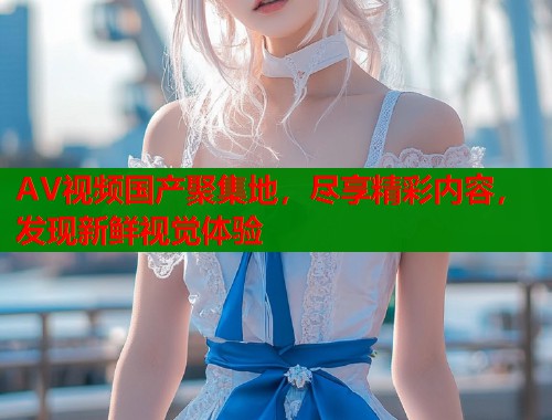 AV视频国产聚集地，尽享精彩内容，发现新鲜视觉体验