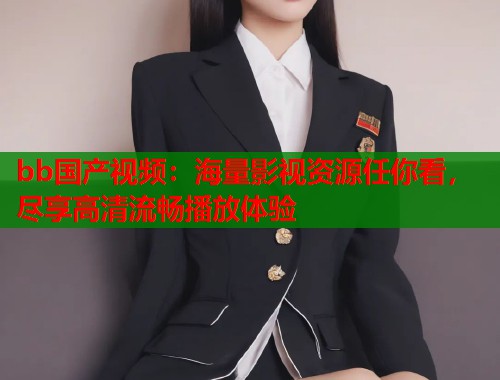 bb国产视频：海量影视资源任你看，尽享高清流畅播放体验