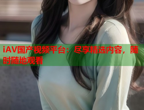 iAV国产视频平台：尽享精选内容，随时随地观看