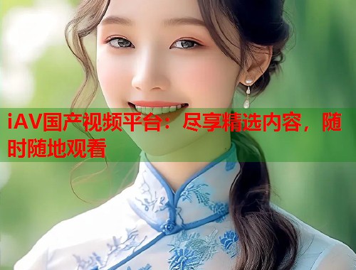iAV国产视频平台：尽享精选内容，随时随地观看