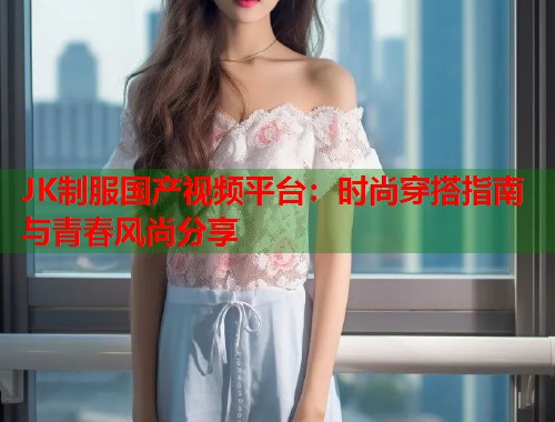JK制服国产视频平台：时尚穿搭指南与青春风尚分享