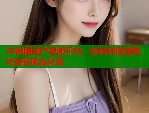 JK制服国产视频平台：时尚穿搭指南与青春风尚分享
