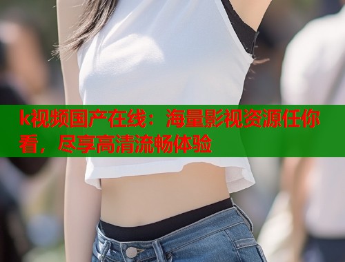 k视频国产在线：海量影视资源任你看，尽享高清流畅体验