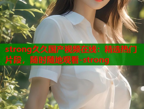 strong久久国产视频在线：精选热门片段，随时随地观看-strong
