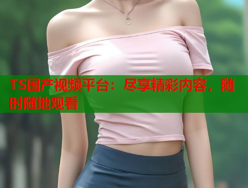 TS国产视频平台:尽享精彩内容,随时随地观看 TS国产视频平台:尽享精彩内容,随时随地观看