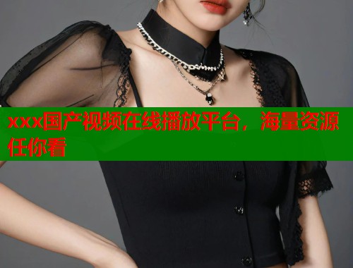 xxx国产视频在线播放平台，海量资源任你看