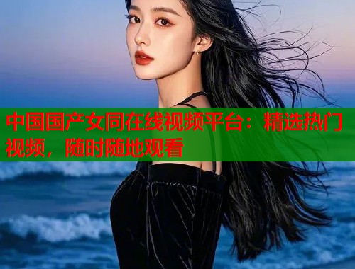 中国国产女同在线视频平台:精选热门视频,随时随地观看 中国国产女同在线视频平台:精选热门视频,随时随地观看