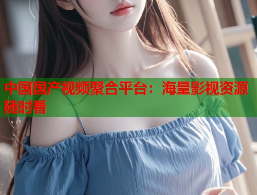 中国国产视频聚合平台：海量影视资源随时看