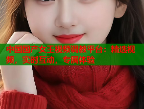 中国国产女王视频调教平台：精选视频，实时互动，专属体验