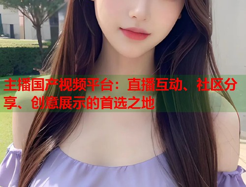主播国产视频平台：直播互动、社区分享、创意展示的首选之地