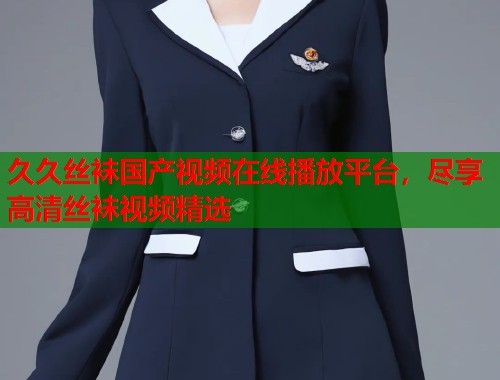 久久丝袜国产视频在线播放平台，尽享高清丝袜视频精选