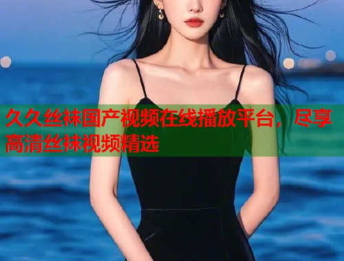 久久丝袜国产视频在线播放平台，尽享高清丝袜视频精选
