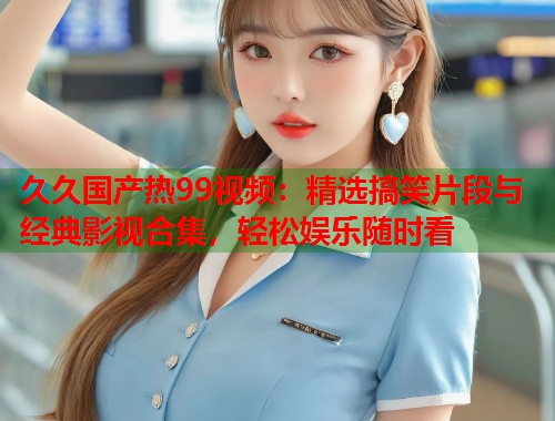 久久国产热99视频：精选搞笑片段与经典影视合集，轻松娱乐随时看
