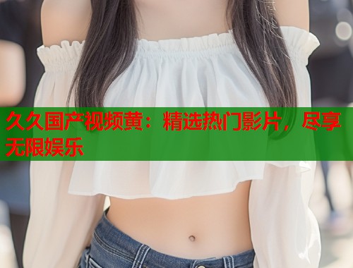 久久国产视频黄：精选热门影片，尽享无限娱乐