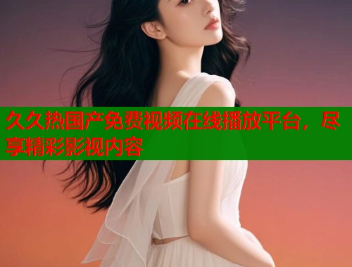 久久热国产免费视频在线播放平台，尽享精彩影视内容
