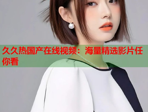 久久热国产在线视频：海量精选影片任你看