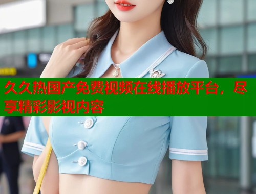 久久热国产免费视频在线播放平台，尽享精彩影视内容
