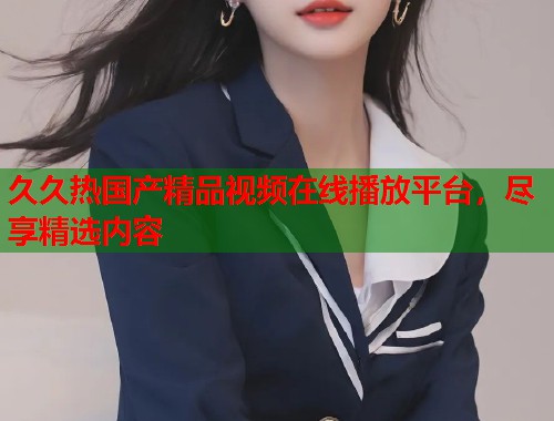 久久热国产精品视频在线播放平台，尽享精选内容