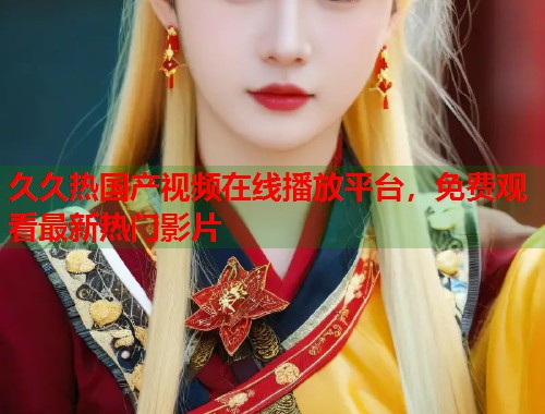 久久热国产视频在线播放平台，免费观看最新热门影片