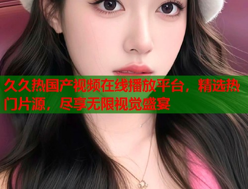 久久热国产视频在线播放平台，精选热门片源，尽享无限视觉盛宴