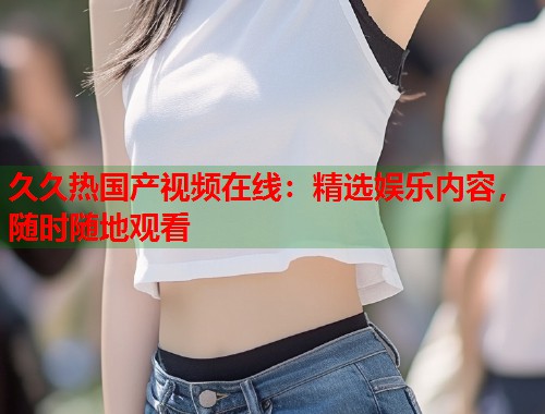 久久热国产视频在线：精选娱乐内容，随时随地观看