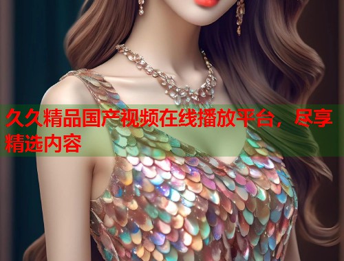 久久精品国产视频在线播放平台，尽享精选内容