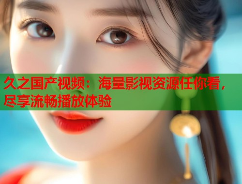 久之国产视频：海量影视资源任你看，尽享流畅播放体验