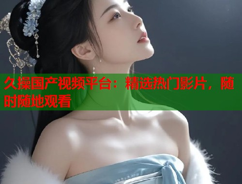 久操国产视频平台：精选热门影片，随时随地观看