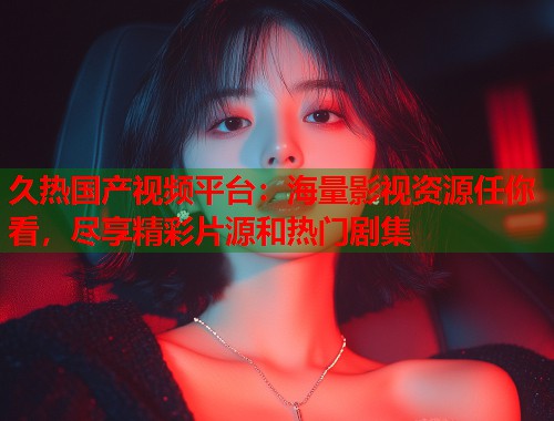 久热国产视频平台：海量影视资源任你看，尽享精彩片源和热门剧集