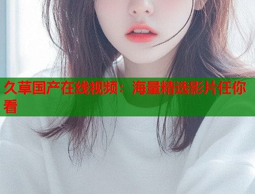 久草国产在线视频：海量精选影片任你看