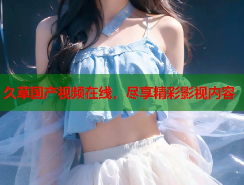 久草国产视频在线，尽享精彩影视内容