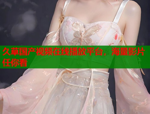 久草国产视频在线播放平台，海量影片任你看