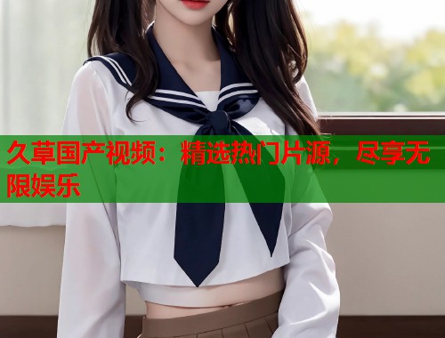 久草国产视频：精选热门片源，尽享无限娱乐