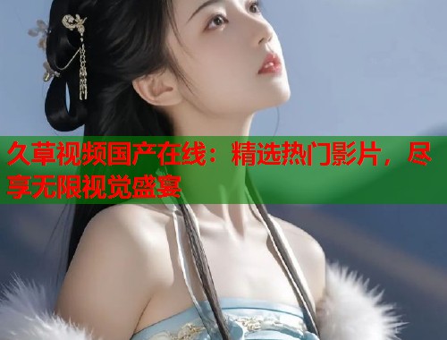 久草视频国产在线：精选热门影片，尽享无限视觉盛宴