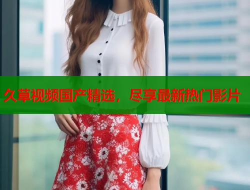 久草视频国产精选，尽享最新热门影片