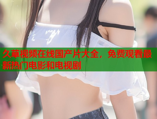 久草视频在线国产片大全，免费观看最新热门电影和电视剧