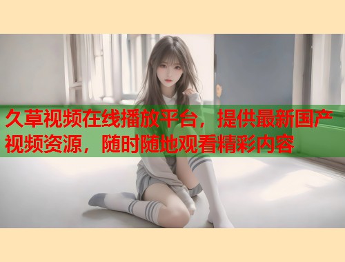 久草视频在线播放平台，提供最新国产视频资源，随时随地观看精彩内容