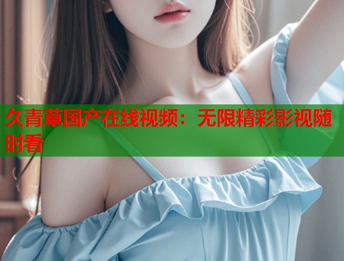 久青草国产在线视频：无限精彩影视随时看