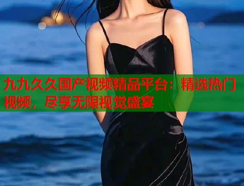 九九久久国产视频精品平台：精选热门视频，尽享无限视觉盛宴