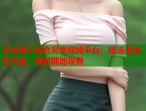 亚洲国产综合另类视频平台：精选多样化内容，随时随地观看