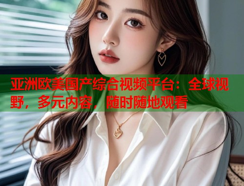 亚洲欧美国产综合视频平台：全球视野，多元内容，随时随地观看
