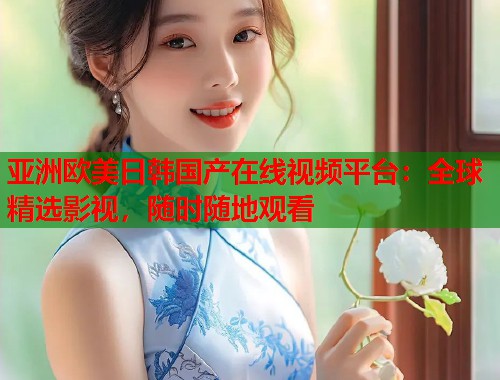 亚洲欧美日韩国产在线视频平台：全球精选影视，随时随地观看