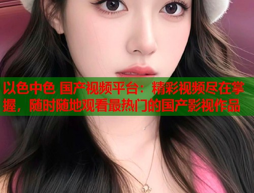 以色中色 国产视频平台：精彩视频尽在掌握，随时随地观看最热门的国产影视作品
